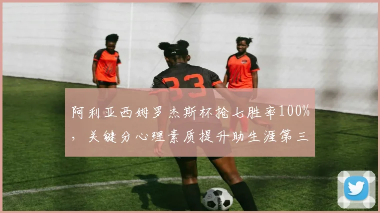 阿利亚西姆罗杰斯杯抢七胜率100%，关键分心理素质提升助生涯第三冠