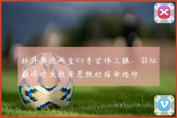 林丹奥运两金vs李宗伟三银，羽坛巅峰对决胜率悬殊的宿命烙印