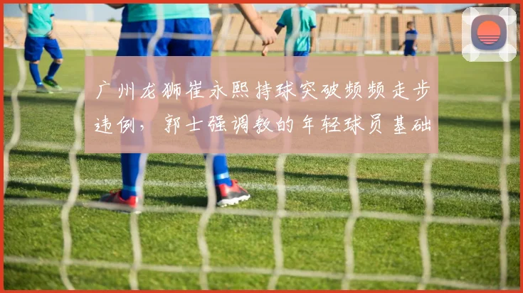 广州龙狮崔永熙持球突破频频走步违例，郭士强调教的年轻球员基础动作遭质疑