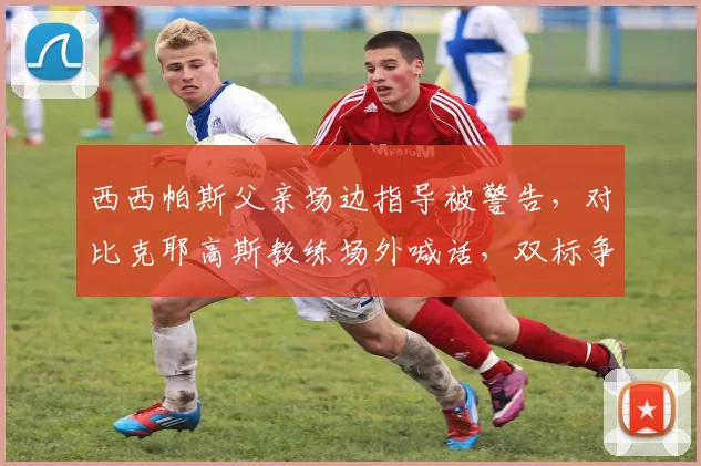 西西帕斯父亲场边指导被警告，对比克耶高斯教练场外喊话，双标争议再起