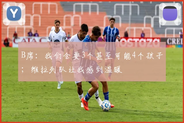 B席：我们会要3个甚至可能4个孩子；维拉列队让我感到温暖