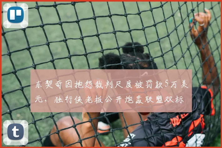 东契奇因抱怨裁判尺度被罚款5万美元，独行侠老板公开炮轰联盟双标