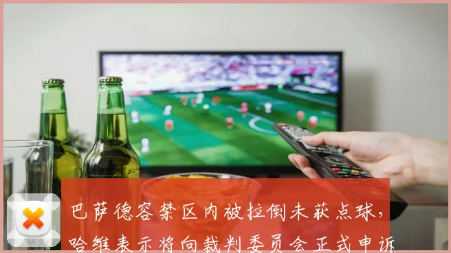 巴萨德容禁区内被拉倒未获点球，哈维表示将向裁判委员会正式申诉