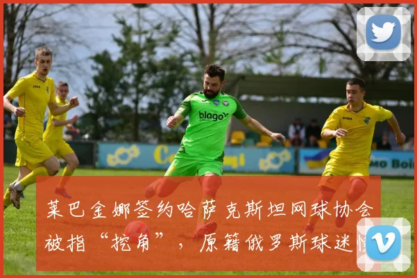 莱巴金娜签约哈萨克斯坦网球协会被指“挖角”，原籍俄罗斯球迷愤怒抗议